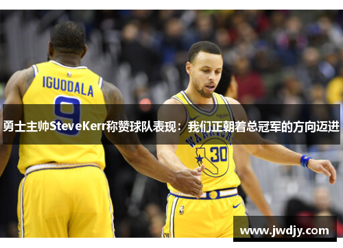 勇士主帅SteveKerr称赞球队表现：我们正朝着总冠军的方向迈进